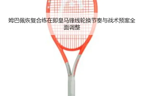 姆巴佩恢复合练在即皇马锋线轮换节奏与战术预案全面调整