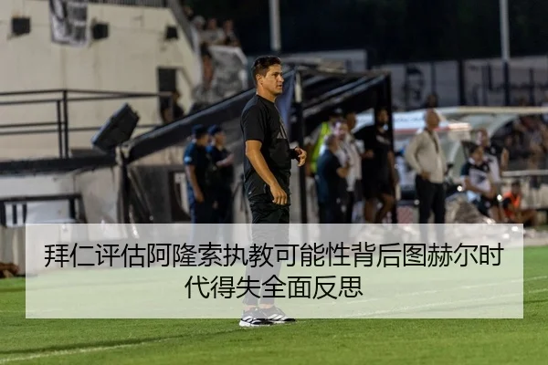 拜仁评估阿隆索执教可能性背后图赫尔时代得失全面反思