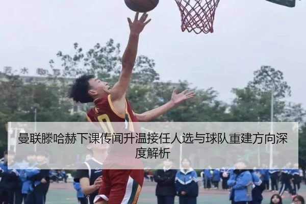 曼联滕哈赫下课传闻升温接任人选与球队重建方向深度解析