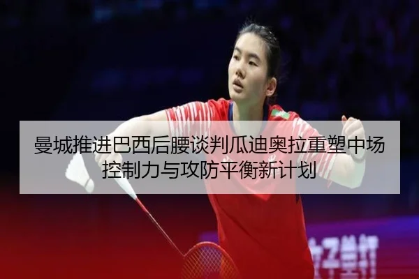 曼城推进巴西后腰谈判瓜迪奥拉重塑中场控制力与攻防平衡新计划